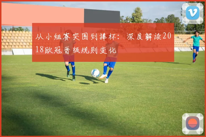 从小组赛突围到捧杯：深度解读2018欧冠晋级规则变化