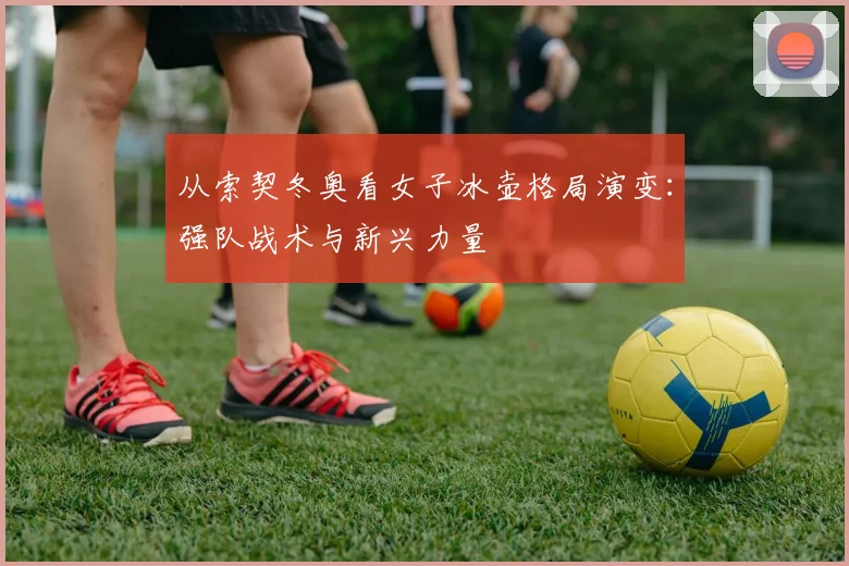 从索契冬奥看女子冰壶格局演变：强队战术与新兴力量