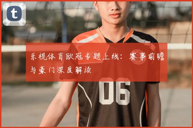 乐视体育欧冠专题上线：赛事前瞻与豪门深度解读