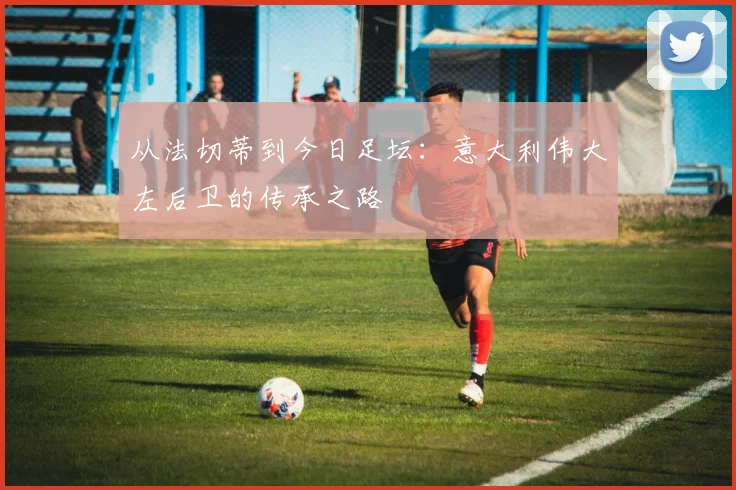 从法切蒂到今日足坛：意大利伟大左后卫的传承之路
