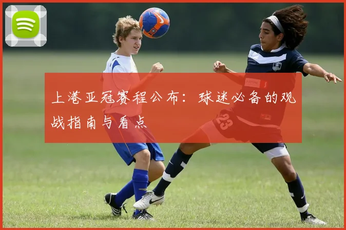上港亚冠赛程公布：球迷必备的观战指南与看点