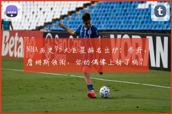 NBA历史75大巨星排名出炉：乔丹、詹姆斯领衔，你的偶像上榜了吗？