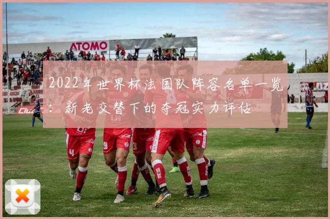 2022年世界杯法国队阵容名单一览：新老交替下的夺冠实力评估